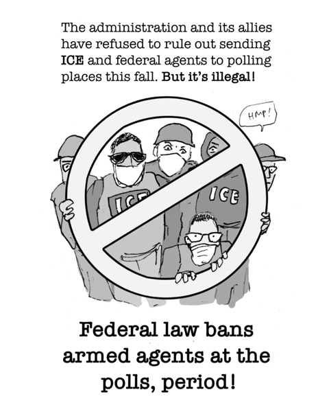 Cartoon showing people wearing "ICE" hats behind a large NO sign. "The administration and its allies have refused to rule out sending ICE and federal agents to polling places this fall. But it's illegal! Federal law bans armed agents at the polls, period!