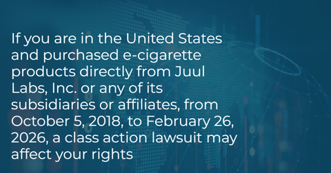 If you are in the United States and purchased e-cigarette products directly  from Juul Labs, Inc. or any of its subsidiaries or affiliates, from October  5, 2018, to February 26, 2026, a class action lawsuit may affect your rights
